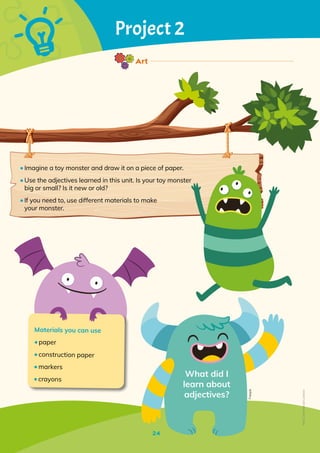 24
Project 2
Materials you can use
•	paper
•	construction paper
•	markers
•	crayons
What did I
learn about
adjectives?
Freepik
•	Imagine a toy monster and draw it on a piece of paper.
•	Use the adjectives learned in this unit. Is your toy monster
big or small? Is it new or old?
•	If you need to, use different materials to make
your monster.
24
Art
Non-Commercial
Licence
 