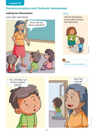 8
Communication and Cultural Awareness
Lesson B
Asking for Permission
Look, listen and repeat.
Kevin, do you
have a question?
Yes, I do! May I go
to the restroom,
please?
Sure! You
may go!
Ask for permission
if you want to leave
the classroom.
Culture
Mineduc
Audio
Listen to the recording
©EulaliaCornejo
Non-Commercial
Licence
 