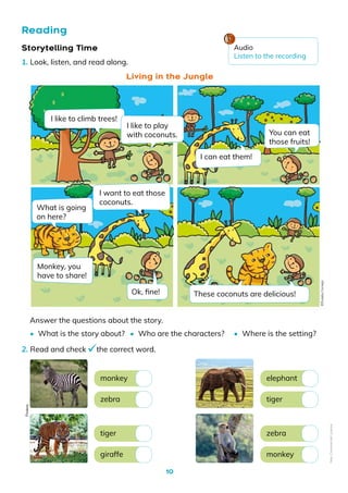 10
Reading
Storytelling Time
1. Look, listen, and read along.
2. Read and check the correct word.
Answer the questions about the story.
Living in the Jungle
monkey
tiger
elephant
zebra
zebra
giraffe
tiger
monkey
• Where is the setting?
• Who are the characters?
• What is the story about?
I like to climb trees!
What is going
on here?
Monkey, you
have to share!
I want to eat those
coconuts.
I can eat them!
I like to play
with coconuts.
Ok, fine! These coconuts are delicious!
You can eat
those fruits!
Pixabay
Audio
Listen to the recording
©️Eulalia
Cornejo
Non-Commercial
Licence
 