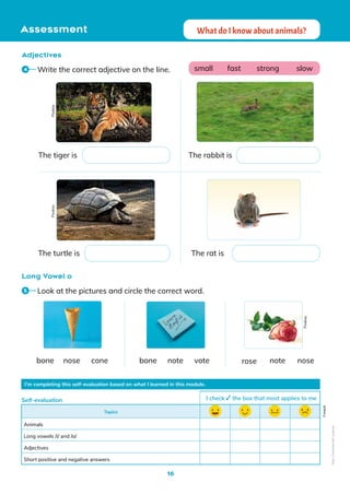 16
Assessment What do I know about animals?
Adjectives
Long Vowel o
I’m completing this self-evaluation based on what I learned in this module.
Topics
Animals
Long vowels /i/ and /o/
Adjectives
Short positive and negative answers
Self-evaluation I check the box that most applies to me
Freepik
Write the correct adjective on the line.
4
Look at the pictures and circle the correct word.
5
The tiger is
The turtle is
The rabbit is
small fast strong slow
The rat is
nose note note
bone bone rose
cone vote nose
Pixabay
Pixabay
Pixabay
Non-Commercial
Licence
 