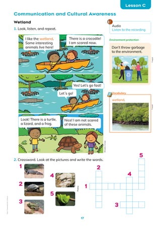 17
Wetland
1. Look, listen, and repeat.
2. Crossword. Look at the pictures and write the words.
Lesson C
Communication and Cultural Awareness
1
1
3
4
5
2
4
2
5
3
I like the wetland.
Some interesting
animals live here!
Let´s go!
Look! There is a turtle,
a lizard, and a frog.
There is a crocodile!
I am scared now.
Yes! Let’s go fast!
Nice! I am not scared
of these animals.
Don’t throw garbage
to the environment.
Environment protection
wetland.
Vocabulary
Freepik
Freepik
Pixabay
Audio
Listen to the recording
©️Eulalia
Cornejo
Non-Commercial
Licence
 