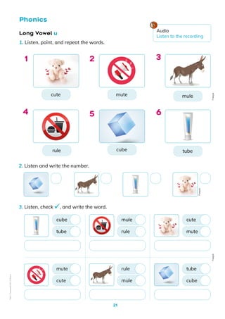 21
Long Vowel u
1. Listen, point, and repeat the words.
Phonics
cute mule
tube
mute
cube
rule
1 3
6
2
5
4
2. Listen and write the number.
3. Listen, check , and write the word.
tube
cute
cube
mute
rule
mule
mule
rule
mute
cube
cute
tube
Freepik
Freepik
Freepik
Audio
Listen to the recording
Non-Commercial
Licence
 