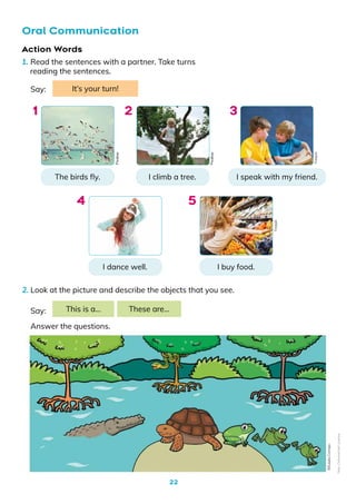 22
1. Read the sentences with a partner. Take turns
reading the sentences.
2. Look at the picture and describe the objects that you see.
Oral Communication
The birds fly.
I dance well.
I climb a tree.
I buy food.
I speak with my friend.
Say: It’s your turn!
1
4
2
5
3
Say:
Answer the questions.
This is a… These are…
Action Words
Pixabay
Pixabay
Freepik
Freepik
©️Eulalia
Cornejo
Non-Commercial
Licence
 