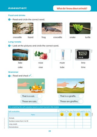 23
Assessment What do I know about animals?
Long vowels
Grammar
I’m completing this self-evaluation based on what I learned in this module.
Topics
Animals
Numbers review from 1 to 30
Long vowels
Demostratives
Self-evaluation I check the box that most applies to me
Freepik
Food and drinks
Read and circle the correct word.
1
Look at the pictures and circle the correct word.
2
Read and check .
3
lizard crocodile turtle
crocodile
lake mute
nose
cake rose
lime
tube time
frog snake
That is a cat.
Those are cats.
That is a giraffe.
Those are giraffes.
Pixabay
Pixabay
Pixabay
Freepik
Freepik
Non-Commercial
Licence
 