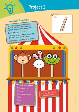 24
Animal Puppets
Project 2
•Draw the faces of your favorite
animals on different construction
papers, decorate and cut them out.
•Paste the faces on sticks.
•Label the pictures in the back using
the vocabulary you learned.
•Use different materials to decorate.
Materials you can use
•Colored pencils
•Markers
•Construction paper
•Sticks
•Paper
•Glue
What did I learn
about animals?
stick.
Vocabulary
Freepik
©️
E
u
la
li
a
C
o
r
n
e
jo
©️Eulalia
Cornejo
Non-Commercial
Licence
 