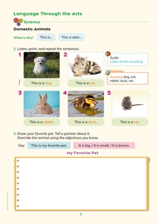 Science
3
Domestic Animals
Language Through the Arts
2. Draw your favorite pet. Tell a partner about it.
Describe the animal using the adjectives you know.
This is a/an…
What is this? This is…
1. Listen, point, and repeat the sentences.
This is a rat.
This is a rabbit.
This is a dog.
This is a duck.
This is a cat.
3
2
1
4 5
Say: This is my favorite pet. It is big. / It is small. / It is brown.
Animals: dog, cat,
rabbit, duck, rat.
Vocabulary
My Favorite Pet
Pixabay
Freepik
Audio
Listen to the recording
Non-Commercial
Licence
 