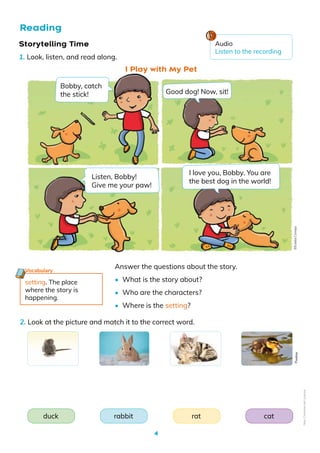 4
Reading
Storytelling Time
1. Look, listen, and read along.
2. Look at the picture and match it to the correct word.
I Play with My Pet
rat
rabbit cat
duck
setting. The place
where the story is
happening.
Vocabulary
Answer the questions about the story.
• What is the story about?
• Who are the characters?
• Where is the setting?
Bobby, catch
the stick!
I love you, Bobby. You are
the best dog in the world!
Listen, Bobby!
Give me your paw!
Good dog! Now, sit!
Pixabay
Audio
Listen to the recording
©️Eulalia
Cornejo
Non-Commercial
Licence
 