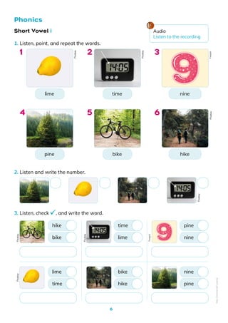 6
1. Listen, point, and repeat the words.
2. Listen and write the number.
3. Listen, check , and write the word.
Phonics
lime
pine
nine
hike
time
bike
1
4
3
6
2
5
Short Vowel i
bike
time
hike
lime
lime
hike
time
bike
nine
pine
pine
nine
Pixabay
Pixabay
Pixabay
Pixabay
Pixabay
Pixabay
Pixabay
Freepik
Audio
Listen to the recording
Freepik
Non-Commercial
Licence
 
