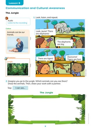 8
Communication and Cultural Awareness
Lesson B
jungle.
Vocabulary
The Jungle
Animals can be our
friends.
Culture
1. Look, listen, and repeat.
2. Imagine you go to the jungle. Which animals can you see there?
Draw the animals. Then, share your work with a partner.
Say: I can see…
The Jungle
Look, Javier! There
are elephants!
There are tigers!
Awesome!
Tigers are fast.
Freepik
Freepik
Pixabay
Audio
Listen to the recording
The elephants
are big.
©️Eulalia
Cornejo
Non-Commercial
Licence
 