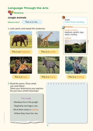 9
Language Through the Arts
2. Read the poem. Draw what
you read about.
Show your drawing to your partner.
Do you have similar drawings?
jungle animals.
elephant, giraffe, tiger,
zebra, monkey
habitat.
Vocabulary
Jungle Animals
This is an elephant. This is a giraffe.
This is a zebra. This is a monkey.
Science
This is a tiger.
1. Look, point, and repeat the sentences
What is this? This is a / an...
The Jungle
Monkeys live in the jungle.
Elephants and tigers, too.
All of them share a habitat,
Where they have fun, too.
Freepik
Pixabay
Pixabay
Pixabay
Audio
Listen to the recording
Non-Commercial
Licence
 