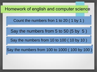 Homework of english and computer science
Count the numbers fron 1 to 20 ( 1 by 1 )
Say the numbers from 5 to 50 (5 by 5 )
Say the numbers from 100 to 1000 ( 100 by 100 )
Say the numbers from 10 to 100 ( 10 by 10 )
 