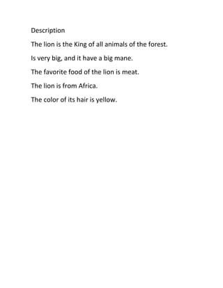 Description
The lion is the King of all animals of the forest.
Is very big, and it have a big mane.
The favorite food of the lion is meat.
The lion is from Africa.
The color of its hair is yellow.
 
