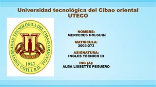Universidad tecnológica del Cibao oriental
UTECO
NOMBRE:
MERCEDES HOLGUIN
MATRICULA:
2003-273
ASIGNATURA:
INGLES TECNICO III
ING (A):
ALBA LISSETTE PEGUERO
 