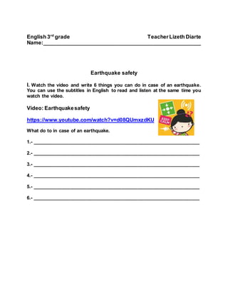 English 3rd
grade TeacherLizeth Diarte
Name:______________________________________________________
Earthquake safety
I. Watch the video and write 6 things you can do in case of an earthquake.
You can use the subtitles in English to read and listen at the same time you
watch the video.
Video: Earthquakesafety
https://www.youtube.com/watch?v=d08QUmxzdKU
What do to in case of an earthquake.
1.- ______________________________________________________________
2.- ______________________________________________________________
3.- ______________________________________________________________
4.- ______________________________________________________________
5.- ______________________________________________________________
6.- ______________________________________________________________
 