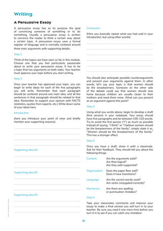 11
A Persuasive Essay
A persuasive essay has as its purpose the goal
of convincing someone of something or to do
something. Usually a persuasive essay is written
to convince the reader to think a certain way about
a certain topic. A persuasive essay uses a formal
register of language and is normally centered around
three main arguments with supporting details.
Step 1
Think of the topics we have seen so far in this module.
Choose one that you feel particularly passionate
about to write your persuasive essay. It has to be
a topic that has arguments on both sides. Your teacher
must approve your topic before you start writing.
Step 2
Once your teacher has approved your topic, you can
begin to write ideas for each of the five paragraphs
you will write. Remember that each paragraph
should be centered around one main idea, and all the
sentences in that paragraph should be related to that
idea. Remember to support your opinion with FACTS
(statistics, quotes from experts, etc.) Write down some
of your ideas here.
Introduction
(here you introduce your point of view and briefly
mention your supporting reasons):
Supporting idea #1:
Supporting idea #2
Supporting idea #3
Conclusion
(Here you basically repeat what you had said in your
introduction, but using other words):
You should also anticipate possible counterarguments
and present your arguments against them. In other
words, let’s say your topic is that women should
be the breadwinners. Someone on the other side
of the debate could say that women should stay
home because children are usually closer to their
mothers and need them more. What can you present
as an argument against this point?
Step 3
Using what you wrote above, begin to develop a draft
(first version) in your notebook. Your essay should
have five paragraphs and be between 100-120 words.
Try to avoid the first person (“I”) as much as possible
Instead of saying, “I think” or “I believe women should
be the breadwinners of the family”, simply state it as,
“Women should be the breadwinners of the family.”
This has a stronger effect.
Step 4
Once you have a draft, share it with a classmate.
Ask for their feedback. They should tell you about the
following things:
Content: Are the arguments solid?
		 Are they logical?
		 Are they well-supported?
Organization: Does the paper flow well?
		 Does it have transitions?
Language: Are the correct words used?
		 Are verbs conjugated correctly?
Mechanics: Are there any spelling
		 or punctuation mistakes?
Step 5
Take your classmates comments and improve your
essay to make a final version you will turn in to your
teacher. Be sure you read it one more time before you
turn it in to see if you can catch any mistakes!
Writing
Non-Commercial
Licence
 