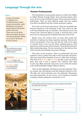 12
Language Through the Arts
Theater Professionals
Not all professions involve people sitting in an office from 8:00am
to 5:00pm Monday through Friday. Some university degrees allow
you to work on a stage or behind the scenes. These are known as theater
professionals. These are many different people who have studied
to be able to do different jobs that a theater production requires.
First, there are the actors and actresses. These are the people who
bring the characters of the production to life. They need to be able
to do many things like sing, act, and dance. The majority of actors and
actresses have university degrees in acting. A university that is well
known for its acting program is Columbia University in New York.
Besides actors and actresses, there are many other people that
contribute to making your theater experience amazing. There are the
writers and producers. They write and edit the script for the plays
or musicals down to the very last detail, including gestures, facial
expressions, and movement of the characters. These professionals most
likely studied playwriting. The best universities for this field are New
York University and Columbia University in Chicago.
Then there are the musicians. These are professionals who have
studied for years to perfect their skills on their particular instrument.
They have practiced for hundreds of hours to refine their technique.
They have to be versatile and be willing and able to play any musical
genre from rock to jazz to classical. The conductor leads them
in each song. Many musicians study music at one of the best schools
in the world, the Berklee College of Music in Boston.
There are also stagehands, who help move the sets and props. There
are costume, hair, and makeup artists that bring the characters to life.
The light and sound technicians give the production illumination
and sound respectively. As you can see, a lot of people are involved
in making a theater production as spectacular as it is!
Going to the theater
is a popular form
of entertainment in many
countries around the world.
Perhaps the most famous
theater district is Broadway
in New York City.
There you can see all the
plays and musicals that have
ever been performed. Where
can you go to the theater
in your country?
Culture
versatile. flexible, able
to do many different things
be willing to. have
the predisposition
to do something
Vocabulary
Do you think you would
enjoy any of these jobs?
Which one(s)?
List the different jobs that people can have related to the theater
and what each one does.
Theater jobs What they do
Freepik
Professional actors in the theater
Non-Commercial
Licence
 