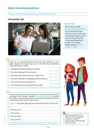 13
University Life
Does university life seem
difficult? Do you think the
sacrifice is worth it?
Discuss this in small groups,
then as a class.
Oral Communication
Freepik
Listen to a conversation between two university students. As you
listen, decide who would say each of the following statements:
Karen, Jeff, both, or neither.
• College life has been treating me horribly.
• I’ve been studying for five semesters.
• My studies haven’t been letting me sleep much.
• I’ve been studying microbiology for three semesters.
• I think time has been going by fast.
• I’ve already been thinking about doing a PhD.
Many times we start things at one point in our lives and they continue
to happen in this moment. Use the present perfect continuous to write
five sentences about actions that were started in the past but continue
in the present day. Use the subjects given.
Example: I have been teaching at the university level for 15 years now.
• I ___________________________________________________________
• My family and I ______________________________________________
• This country _________________________________________________
• My classmates _______________________________________________
• You (question) _______________________________________________
**Ask this last question to a classmate and write down his/her answer.**
How do you think high school and university life are different?
Freepik
Notice the use of the
present perfect continuous.
It is a verb tense we use
when we want to talk about
an action that began at some
point in the past but that
is still continuing in the
present. It is formed
by the auxiliary has/have
+ been + v -ing
Grammar Note
Non-Commercial
Licence
 