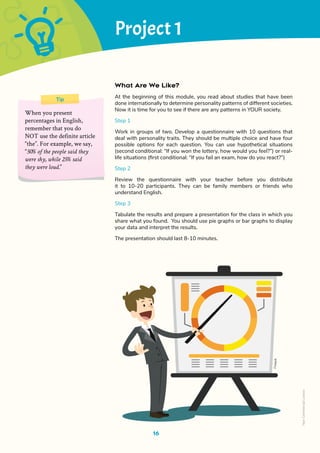 Project 1
What Are We Like?
At the beginning of this module, you read about studies that have been
done internationally to determine personality patterns of different societies.
Now it is time for you to see if there are any patterns in YOUR society.
Step 1
Work in groups of two. Develop a questionnaire with 10 questions that
deal with personality traits. They should be multiple choice and have four
possible options for each question. You can use hypothetical situations
(second conditional: “If you won the lottery, how would you feel?”) or real-
life situations (first conditional: “If you fail an exam, how do you react?”)
Step 2
Review the questionnaire with your teacher before you distribute
it to 10-20 participants. They can be family members or friends who
understand English.
Step 3
Tabulate the results and prepare a presentation for the class in which you
share what you found. You should use pie graphs or bar graphs to display
your data and interpret the results.
The presentation should last 8-10 minutes.
16
Tip
When you present
percentages in English,
remember that you do
NOT use the definite article
“the”. For example, we say,
“50% of the people said they
were shy, while 25% said
they were loud.”
Free
pik
Non-Commercial
Licence
 