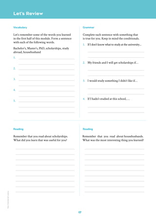 17
Let’s Review
Vocabulary
Let’s remember some of the words you learned
in the first half of this module. Form a sentence
with each of the following words.
Bachelor’s, Master’s, PhD, scholarships, study
abroad, househusband
1.
2.
3.
4.
5.
Reading
Remember that you read about scholarships.
What did you learn that was useful for you?
Reading
Remember that you read about househusbands.
What was the most interesting thing you learned?
Grammar
Complete each sentence with something that
is true for you. Keep in mind the conditionals.
1. If I don’t know what to study at the university...
2. My friends and I will get scholarships if…
3. I would study something I didn’t like if…
4. If I hadn’t studied at this school, …
Non-Commercial
Licence
 