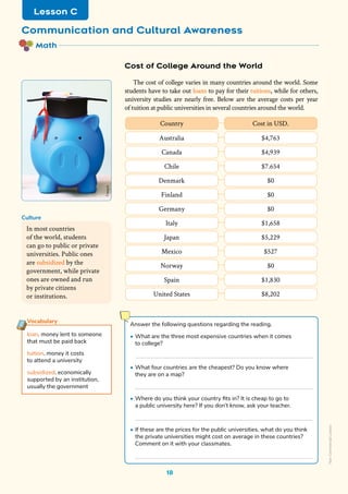 Math
Communication and Cultural Awareness
Lesson C
The cost of college varies in many countries around the world. Some
students have to take out loans to pay for their tuitions, while for others,
university studies are nearly free. Below are the average costs per year
of tuition at public universities in several countries around the world.
18
In most countries
of the world, students
can go to public or private
universities. Public ones
are subsidized by the
government, while private
ones are owned and run
by private citizens
or institutions.
Culture
Vocabulary
loan. money lent to someone
that must be paid back
tuition. money it costs
to attend a university
subsidized. economically
supported by an institution,
usually the government
Cost of College Around the World
Country Cost in USD.
Australia $4,763
Canada $4,939
Chile $7.654
Denmark $0
Finland $0
Germany $0
Italy $1,658
Japan $5,229
Mexico $527
Norway $0
Spain $1,830
United States $8,202
Answer the following questions regarding the reading.
• What are the three most expensive countries when it comes
to college?
• What four countries are the cheapest? Do you know where
they are on a map?
• Where do you think your country fits in? It is cheap to go to
a public university here? If you don’t know, ask your teacher.
• If these are the prices for the public universities, what do you think
the private universities might cost on average in these countries?
Comment on it with your classmates.
Freepik
Non-Commercial
Licence
 