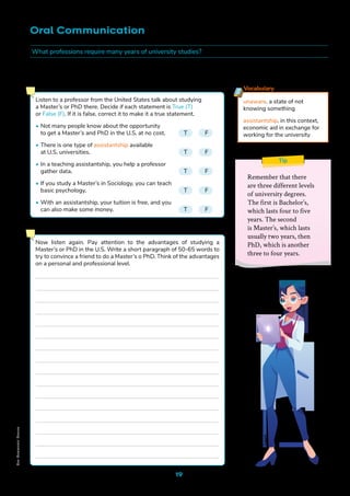 19
Oral Communication
Tip
Remember that there
are three different levels
of university degrees.
The first is Bachelor’s,
which lasts four to five
years. The second
is Master’s, which lasts
usually two years, then
PhD, which is another
three to four years.
Scholarships for Graduate Studies in the United States
Freep
ik
Vocabulary
unaware. a state of not
knowing something
assistantship. in this context,
economic aid in exchange for
working for the university
Listen to a professor from the United States talk about studying
a Master’s or PhD there. Decide if each statement is True (T)
or False (F). If it is false, correct it to make it a true statement.
• Not many people know about the opportunity
to get a Master’s and PhD in the U.S. at no cost. T F
• There is one type of assistantship available
at U.S. universities.					 T F
• In a teaching assistantship, you help a professor
gather data.						T F
• If you study a Master’s in Sociology, you can teach
basic psychology.					T F
• With an assistantship, your tuition is free, and you
can also make some money.				 T F
Now listen again. Pay attention to the advantages of studying a
Master’s or PhD in the U.S. Write a short paragraph of 50-65 words to
try to convince a friend to do a Master’s o PhD. Think of the advantages
on a personal and professional level.
What professions require many years of university studies?
Non-Commercial
Licence
 