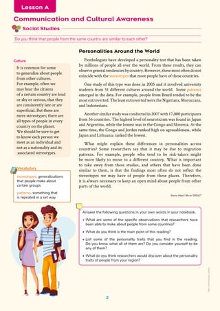 Social Studies
Communication and Cultural Awareness
Do you think that people from the same country are similar to each other?
Lesson A
Freepik
2
Personalities Around the World
Psychologists have developed a personality test that has been taken
by millions of people all over the world. From these results, they can
observegeneraltendenciesbycountry.However,thesemostoftendonot
coincide with the stereotypes that most people have of these countries.
One study of this type was done in 2005 and it involved university
students from 51 different cultures around the world. Some patterns
emerged in the data. For example, people from Brazil tended to be the
most extroverted. The least extroverted were the Nigerians, Moroccans,
and Indonesians.
Anothersimilarstudywasconductedin2007with17,000participants
from 56 countries. The highest level of neuroticism was found in Japan
and Argentina, while the lowest was in the Congo and Slovenia. At the
same time, the Congo and Jordan ranked high on agreeableness, while
Japan and Lithuania ranked the lowest.
What might explain these differences in personalities across
countries? Some researchers say that it may be due to migration
patterns. For example, people who tend to be risk-takers might
be more likely to move to a different country. What is important
to take away from these studies, and others that have been done
similar to them, is that the findings most often do not reflect the
stereotypes we may have of people from these places. Therefore,
it is always necessary to keep an open mind about people from other
parts of the world.
Source: https://bbc.in/3392zG7
It is common for some
to generalize about people
from other cultures.
For example, often we
may hear the citizens
of a certain country are loud
or shy or serious, that they
are consistently late or are
superficial. But these are
mere stereotypes; there are
all types of people in every
country on the planet.
We should be sure to get
to know each person we
meet as an individual and
not as a nationality and its
associated stereotypes.
Culture
Vocabulary
stereotypes. generalizations
that people make about
certain groups
patterns. something that
is repeated in a set way
Answer the following questions in your own words in your notebook.
• What are some of the specific observations that researchers have
been able to make about people from some countries?
• What do you think is the main point of this reading?
• List some of the personality traits that you find in the reading.
Do you know what all of them are? Do you consider yourself to be
any of them?
• What do you think researchers would discover about the personality
traits of people from your region?
Non-Commercial
Licence
 