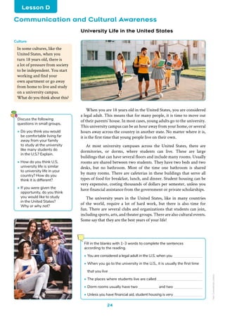 24
When you are 18 years old in the United States, you are considered
a legal adult. This means that for many people, it is time to move out
of their parents’ house. In most cases, young adults go to the university.
This university campus can be an hour away from your home, or several
hours away across the country in another state. No matter where it is,
it is the first time that young people live on their own.
At most university campuses across the United States, there are
dormitories, or dorms, where students can live. These are large
buildings that can have several floors and include many rooms. Usually
rooms are shared between two students. They have two beds and two
desks, but no bathroom. Most of the time one bathroom is shared
by many rooms. There are cafeterias in these buildings that serve all
types of food for breakfast, lunch, and dinner. Student housing can be
very expensive, costing thousands of dollars per semester, unless you
have financial assistance from the government or private scholarships.
The university years in the United States, like in many countries
of the world, require a lot of hard work, but there is also time for
fun. There are several clubs and organizations that students can join,
including sports, arts, and theater groups. There are also cultural events.
Some say that they are the best years of your life!
In some cultures, like the
United States, when you
turn 18 years old, there is
a lot of pressure from society
to be independent. You start
working and find your
own apartment or go away
from home to live and study
on a university campus.
What do you think about this?
Culture
Tongpatong
Freepik
Freepik
Tongpatong
Freepik
Freepik
/
Vgstockstudio
University Life in the United States
Discuss the following
questions in small groups.
• Do you think you would
be comfortable living far
away from your family
to study at the university
like many students do
in the U.S.? Explain.
• How do you think U.S.
university life is similar
to university life in your
country? How do you
think it is different?
• If you were given the
opportunity, do you think
you would like to study
in the United States?
Why or why not?
Communication and Cultural Awareness
Lesson D
Fill in the blanks with 1-3 words to complete the sentences
according to the reading.
• You are considered a legal adult in the U.S. when you
• When you go to the university in the U.S., it is usually the first time
that you live
• The places where students live are called
• Dorm rooms usually have two		 and two
• Unless you have financial aid, student housing is very
Non-Commercial
Licence
 