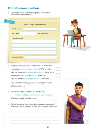 25
Oral Communication
Freepik
2. Judge your own personality based on these characteristics
• Are you an introvert (I) or an extrovert (E)? Write I or E.
• Do you follow your senses (S) or intuition (N)? Write S or N.
• Are you a thinker (T) or a feeler (F)? Write T or F.
• Do you tend to judge (J) or perceive (P)? Write J or P
Now put the four letters you wrote above together in order.
Write them here:
3. Go online at school or at home and take the test.
https://www.16personalities.com/free-personality-test
Write your result in four letters here:
1. Listen to these two students talking about personalities
and complete the form below.
Created by:
Where to find it:
You take a and get results.
Myers – Briggs Personality Test
Four categories:
4. Did you predict the same result? What does your result mean?
Write notes and be prepared to share them with your classmates.
Fre
epik
Non-Commercial
Licence
 