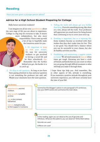 Reading
26
Advice for a High School Student Preparing for College
Have you ever given a younger person advice?
In this reading, again we can observe the use of gerunds and
infinitives. What are the patterns you can observe? Write them below.
Gerunds are used
Inifitives are used
3. Telling the truth will always get you further
than lying. If you do something wrong, like cheat
on a test, always tell the truth. Your professors
will appreciate you much more for being honest
than continuing to try to cover your error up.
4. Studying is important, but so is enjoying life.
Some students become so involved with their
studies that they don’t make time for fun. This
is not good. You should find a balance where
you can be successful in your classes, but also
do healthy activities you like.
5. Establishing and maintaining a support system
is crucial. We all need someone to lean on when
times get tough. Knowing you have a circle
of friends and family that you can count on when
you are going through difficult moments is what
will help you make it through them.
I hope these tips help you. And remember, like
in other aspects of life, attitude is everything.
If you maintain a positive attitude throughout your
university experience, you will most certainly have
the time of your life!
Hello future university students!!
I can imagine you all are very apprehensive about
the new stage of life you are about to experience.
College is a big step for everyone to take. It means
more independence, but also more
responsibility. I have come up with
a list of tips to hopefully make
the transition easier for you.
1. It’s important to keep
up with your studies.
It’s easy for university
students to get involved
in having a social life and
let their schoolwork slip.
Remember that the further
behind you get, the harder it is
to catch up.
2. It’s okay to ask questions. As long as you have
been paying attention in class and your question
is not something the professor just said, ask!
Maybe your classmates have the same question.
apprehensive. worried,
cautious
keep up with. complete
on time
slip. in this context,
fall behind
lean on. metaphorically,
to find support in someone
Vocabulary
Summarize this blogger’s advice in one paragraph of 5 sentences.
Use your OWN words and summarize the main ideas.
Non-Commercial
Licence
 