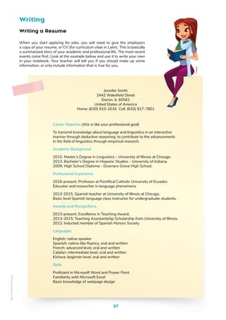 27
Writing
Writing a Resume
When you start applying for jobs, you will need to give the employers
a copy of your resume, or CV (for curriculum vitae in Latin). This is basically
a summarized story of your academic and professional life. The most recent
events come first. Look at the example below and use it to write your own
in your notebook. Your teacher will tell you if you should make up some
information, or only include information that is true for you.
Jennifer Smith
2442 Wakefield Street
Darien, IL 60561
United States of America
Home: (630) 910-2016 Cell: (630) 917-7801
Career Objective (this is like your professional goal)
To transmit knowledge about language and linguistics in an interactive
manner through deductive reasoning; to contribute to the advancements
in the field of linguistics through empirical research.
Academic Background
2015. Master’s Degree in Linguistics – University of Illinois at Chicago.
2013. Bachelor’s Degree in Hispanic Studies – University of Indiana.
2009. High School Diploma – Downers Grove High School.
Professional Experience
2016-present. Professor at Pontifical Catholic University of Ecuador.
Educator and researcher in language phenomena.
2013-2015. Spanish teacher at University of Illinois at Chicago.
Basic level Spanish language class instructor for undergraduate students.
Awards and Recognitions
2013-present. Excellence in Teaching Award.
2013-2015. Teaching Assistantship Scholarship from University of Illinois.
2013. Inducted member of Spanish Honors Society
Languages
English: native speaker
Spanish: native-like fluency, oral and written
French: advanced level, oral and written
Catalan: intermediate level, oral and written
Kichwa: beginner level, oral and written
Skills
Proficient in Microsoft Word and Power Point
Familiarity with Microsoft Excel
Basic knowledge of webpage design
Freepik
Non-Commercial
Licence
 