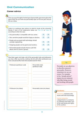 Freepik
3
Oral Communication
Tip
Normally we use adjectives
to describe someone’s
personality. However,
sometimes we can use
nouns. For example,
to be a “people person”
means you are someone
who likes being around
and working with people.
Career Advice
Vocabulary
tech savvy. someone who
works well with technology
human resources.
a department in a company
or institution that takes care
of the well-being and rights
of the workers
Listen to a professor give advice on what to study at the university.
Decide if each of the statements below are True (T) or False (F)
according to what she says.
• Any personality is compatible with any career. T F
• Very sensitive people would be happy as doctors. T F
• People who are good with technology should
consider engineering.					T F
• Outgoing people can be good social workers.		 T F
• Introverted people should choose a job that
allows them to work in groups.			 T F
Have you ever thought of what type of personality goes best with what
type of job? Do you think any personality type can do any job? Discuss
this as a class.
Now listen again and make a list of the personality traits and professions
you hear. After you do this, continue the list with other professions you
know and personality traits that would be best for them.
Profession (professor said) Personality traits
(professor said)
Profession (my ideas) Personality traits (my ideas)
Non-Commercial
Licence
 