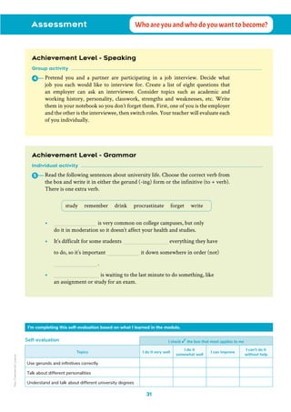 Assessment Who are you and who do you want to become?
Achievement Level - Speaking
Group activity
Pretend you and a partner are participating in a job interview. Decide what
job you each would like to interview for. Create a list of eight questions that
an employer can ask an interviewee. Consider topics such as academic and
working history, personality, classwork, strengths and weaknesses, etc. Write
them in your notebook so you don’t forget them. First, one of you is the employer
and the other is the interviewee, then switch roles. Your teacher will evaluate each
of you individually.
4
I check the box that most applies to me
Topics I do it very well
I do it
somewhat well
I can improve
I can’t do it
without help
Use gerunds and infinitives correctly
Talk about different personalities
Understand and talk about different university degrees
Self-evaluation
I’m completing this self-evaluation based on what I learned in the module.
Achievement Level - Grammar
Individual activity
Read the following sentences about university life. Choose the correct verb from
the box and write it in either the gerund (-ing) form or the infinitive (to + verb).
There is one extra verb.
5
study remember drink procrastinate forget write
• 			 is very common on college campuses, but only
do it in moderation so it doesn’t affect your health and studies.
• It’s difficult for some students 			 everything they have
to do, so it’s important 		 it down somewhere in order (not)
			.
• 			 is waiting to the last minute to do something, like
an assignment or study for an exam.
31
Non-Commercial
Licence
 