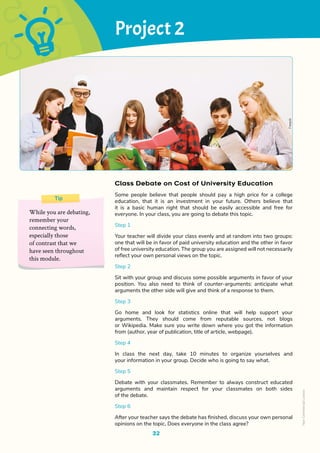 32
Class Debate on Cost of University Education
Some people believe that people should pay a high price for a college
education, that it is an investment in your future. Others believe that
it is a basic human right that should be easily accessible and free for
everyone. In your class, you are going to debate this topic.
Step 1
Your teacher will divide your class evenly and at random into two groups:
one that will be in favor of paid university education and the other in favor
of free university education. The group you are assigned will not necessarily
reflect your own personal views on the topic.
Step 2
Sit with your group and discuss some possible arguments in favor of your
position. You also need to think of counter-arguments: anticipate what
arguments the other side will give and think of a response to them.
Step 3
Go home and look for statistics online that will help support your
arguments. They should come from reputable sources, not blogs
or Wikipedia. Make sure you write down where you got the information
from (author, year of publication, title of article, webpage).
Step 4
In class the next day, take 10 minutes to organize yourselves and
your information in your group. Decide who is going to say what.
Step 5
Debate with your classmates. Remember to always construct educated
arguments and maintain respect for your classmates on both sides
of the debate.
Step 6
After your teacher says the debate has finished, discuss your own personal
opinions on the topic. Does everyone in the class agree?
Tip
While you are debating,
remember your
connecting words,
especially those
of contrast that we
have seen throughout
this module.
Project 2
Freepik
Non-Commercial
Licence
 