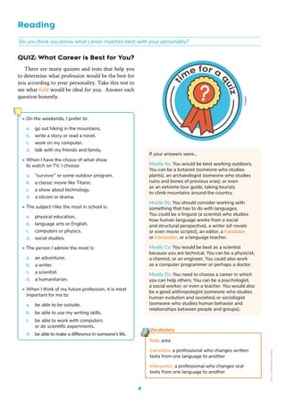 QUIZ: What Career is Best for You?
There are many quizzes and tests that help you
to determine what profession would be the best for
you according to your personality. Take this test to
see what field would be ideal for you. Answer each
question honestly.
Reading
Do you think you know what career matches best with your personality?
• On the weekends, I prefer to:
a. go out hiking in the mountains.
b. write a story or read a novel.
c. work on my computer.
d. talk with my friends and family.
• When I have the choice of what show
to watch on TV, I choose:
a. “survivor” or some outdoor program.
b. a classic movie like Titanic.
c. a show about technology.
d. a sitcom or drama.
• The subject I like the most in school is:
a. physical education.
b. language arts or English.
c. computers or physics.
d. social studies.
• The person I admire the most is:
a. an adventurer.
b. a writer.
c. a scientist.
d. a humanitarian.
• When I think of my future profession, it is most
important for me to:
a. be able to be outside.
b. be able to use my writing skills.
c. be able to work with computers
or do scientific experiments.
d. be able to make a difference in someone’s life.
If your answers were…
Mostly As: You would be best working outdoors.
You can be a botanist (someone who studies
plants), an archaeologist (someone who studies
ruins and bones of previous eras), or even
as an extreme tour guide, taking tourists
to climb mountains around the country.
Mostly Bs: You should consider working with
something that has to do with languages.
You could be a linguist (a scientist who studies
how human language works from a social
and structural perspective), a writer (of novels
or even movie scripts!), an editor, a translator
or interpreter, or a language teacher.
Mostly Cs: You would be best as a scientist
because you are technical. You can be a physicist,
a chemist, or an engineer. You could also work
as a computer programmer or perhaps a doctor.
Mostly Ds: You need to choose a career in which
you can help others. You can be a psychologist,
a social worker, or even a teacher. You would also
be a good anthropologist (someone who studies
human evolution and societies) or sociologist
(someone who studies human behavior and
relationships between people and groups).
Vocabulary
field. area
translator. a professional who changes written
texts from one language to another
interpretor. a professional who changes oral
texts from one language to another
Freepik
4
Non-Commercial
Licence
 