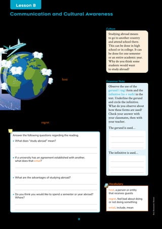 8
Studying Abroad
Studying abroad was just a dream for many people 50 years ago,
but now it is a reality for several students. Many universities offer
study abroad programs for a semester or a year. Universities
establish agreements with foreign schools and are able
to do a student exchange program. For example,
if a university in Mexico has an exchange program
with a university in Canada, they can send
Mexican students to study in Canada,
and Canadian students can go study
in Mexico. The students take classes
related to their major while earning
credit for their home university.
Most of these students live with
a host family for the time
they are there, where they get
to experience daily life in the
host country’s culture. Learning
in a different environment opens your
eyes to many new things. Living in another
country doesn’t only teach you academic lessons,
but life lessons as well. Being far away from home isn’t
easy, but it’s worth it. It is very important to take advantage
of any of these opportunities that your university may offer you.
It is the chance of a lifetime, and the memories you create will last
forever. Students never regret doing it!
host. a person or entity
that receives guests
regret. feel bad about doing
or not doing something
entail. include, mean
Vocabulary
Studying abroad means
to go to another country
and attend school there.
This can be done in high
school or in college. It can
be done for one semester
or an entire academic year.
Why do you think some
students would want
to study abroad?
Culture
Answer the following questions regarding the reading.
• What does “study abroad” mean?
• If a university has an agreement established with another,
what does that entail?
• What are the advantages of studying abroad?
• Do you think you would like to spend a semester or year abroad?
Where?
Observe the use of the
gerund (-ing) form and the
infinitive (to + verb) in the
text. Underline the gerund
and circle the infinitive.
What do you observe about
how these forms are used?
Check your answer with
your classmates, then with
your teacher.
The gerund is used…
The infinitive is used…
Communication and Cultural Awareness
Lesson B
Freepik
Grammar Note
Non-Commercial
Licence
 