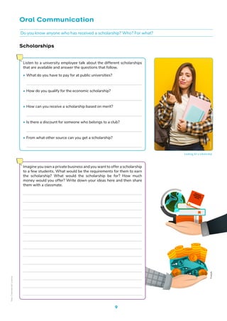 Oral Communication
Scholarships
Listen to a university employee talk about the different scholarships
that are available and answer the questions that follow.
• What do you have to pay for at public universities?
• How do you qualify for the economic scholarship?
• How can you receive a scholarship based on merit?
• Is there a discount for someone who belongs to a club?
• From what other source can you get a scholarship?
9
Do you know anyone who has received a scholarship? Who? For what?
Imagine you own a private business and you want to offer a scholarship
to a few students. What would be the requirements for them to earn
the scholarship? What would the scholarship be for? How much
money would you offer? Write down your ideas here and then share
them with a classmate.
Freepik
Freepik
Looking for a scholarship
Non-Commercial
Licence
 