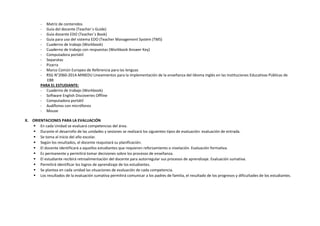 - Matriz de contenidos
- Guía del docente (Teacher´s Guide)
- Guía docente EDO (Teacher´s Book)
- Guía para uso del sistema EDO (Teacher Management System (TMS)
- Cuaderno de trabajo (Workbook)
- Cuaderno de trabajo con respuestas (Workbook Answer Key)
- Computadora portátil
- Separatas
- Pizarra
- Marco Común Europeo de Referencia para las lenguas
- RSG N°2060-2014-MINEDU Lineamientos para la implementación de la enseñanza del Idioma Inglés en las Instituciones Educativas Públicas de
EBR
PARA EL ESTUDIANTE:
- Cuaderno de trabajo (Workbook)
- Software English Discoveries Offline
- Computadora portátil
- Audífonos con micrófonos
- Mouse
X. ORIENTACIONES PARA LA EVALUACIÓN
 En cada Unidad se evaluará competencias del área.
 Durante el desarrollo de las unidades y sesiones se realizará los siguientes tipos de evaluación: evaluación de entrada.
 Se toma al inicio del año escolar.
 Según los resultados, el docente reajustará su planificación.
 El docente identificará a aquellos estudiantes que requieren reforzamiento o nivelación. Evaluación formativa.
 Es permanente y permitirá tomar decisiones sobre los procesos de enseñanza.
 El estudiante recibirá retroalimentación del docente para autorregular sus procesos de aprendizaje. Evaluación sumativa.
 Permitirá identificar los logros de aprendizaje de los estudiantes.
 Se plantea en cada unidad las situaciones de evaluación de cada competencia.
 Los resultados de la evaluación sumativa permitirá comunicar a los padres de familia, el resultado de los progresos y dificultades de los estudiantes.
 