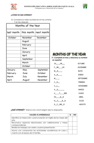 INSTITUCIÓN EDUCATIVA JORGE ELIÉCER GAITÁN AYALA
“Trabajamos por el desarrollo del ser humano”
¿CÓMO SE QUE APRENDI?
10. Completa la tabla escribiendo el mes anterior
Y el mes después
11. Completa el mes y relaciona su nombre
en español
¿QUÉ APRENDÍ? Marca con una X según sea tu respuesta.
VALORA TU APRENDIZAJE SI NO
Identifico la traducción y pronunciación en inglés de los meses del
año
Reconozco aspectos relacionados con celebraciones y meses
correspondientes
Realizo los trabajos con orden y buena presentación.
Asumo con compromiso las actividades académicas en casa y
cuento con el apoyo de mi familia.
 