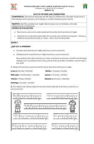 INSTITUCIÓN EDUCATIVA JORGE ELIÉCER GAITÁN AYALA
“Trabajamos por el desarrollo del ser humano”
GUÍA N° 16
DAYS OF THE WEEK AND CELEBRATIONS
COMPETENCIA: Describe en lenguaje sencillo algunas diferencias culturales (tradiciones y
festividades) entre diversas comunidades y muestra respeto por las mismas
OBJETIVO: Identifica palabras en inglés relacionadas con actividades culturales,
celebraciones y tradiciones.
CRITERIO DE EVALUACION:
 Reconoce y pronuncia adecuadamente los días de la semana en ingles
 Organiza el vocabulario aprendido de acuerdo a la coherencia espacio – tiempo y
celebraciones relacionadas a: meses – días y fechas especiales.
SESIÓN 1
¿QUÉ VOY A APRENDER?
 Los días de la semana en inglés (escritura y pronunciación)
 Celebraciones importantes en inglés (escritura y pronunciación)
Recuerda los días de la semana son siete, el primero es el lunes y el ultimo el domingo.
Dialoga con tus padres acerca de ¿cuál es el día que ellos consideran sea el mejor y
por qué?
1. Observa la escritura y pronunciación de los días de la semana en ingles
Lunes o Monday /mándei/ Martes o Tuesday/ tiúsdei/
Miércoles o Wednesday / uénsdei/ Jueves o Thursday / zérdei /
Viernes o Friday /fráidei/ Sábado o Saturday / sáterdei/
Domingo o Sunday / sándei/
2. Con lápices de colores repiso la escritura de los días de la semana y practico su
pronunciación
 