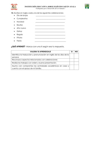 INSTITUCIÓN EDUCATIVA JORGE ELIÉCER GAITÁN AYALA
“Trabajamos por el desarrollo del ser humano”
13. Escribe en ingles cada una de las siguientes celebraciones:
 Dia de brujas __________________________________
 Cumpleaños __________________________________
 Navidad __________________________________
 Bautizo __________________________________
 Año nuevo __________________________________
 Disfraz ___________________________________
 Regalo ___________________________________
 Piñata ___________________________________
 Fiesta ____________________________________
¿QUÉ APRENDÍ? Marca con una X según sea tu respuesta.
VALORA TU APRENDIZAJE SI NO
Identifico la traducción y pronunciación en inglés de los días de la
semana
Reconozco aspectos relacionados con celebraciones
Realizo los trabajos con orden y buena presentación.
Asumo con compromiso las actividades académicas en casa y
cuento con el apoyo de mi familia.
 