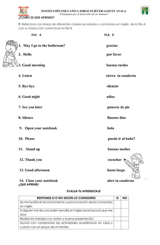 INSTITUCIÓN EDUCATIVA JORGE ELIÉCER GAITÁN AYALA
“Trabajamos por el desarrollo del ser humano”
¿COMO SE QUE APRENDI?
9. Relaciona con líneas de diferentes colores los saludos y comandos en inglés de la fila A
con su traducción correcta en la fila B
FILA A FILA B
1. May I go to the bathroom? gracias
2. Hello por favor
3. Good morning buenas tardes
4. Listen cierra tu cuaderno
5. Bye bye silencio
6. Good night adios
7. See you later ponerse de pie
8. Silence Buenos días
9. Open your notebook hola
10. Please puedo ir al baño?
11. Stand up buenas noches
12. Thank you escuchar
13. Good afternoon hasta luego
14. Close your notebook abre tu cuaderno
¿QUE APRENDI
EVALUA TU APRENDIZAJE
RESPONDE SI O NO SEGÚN LO CONSIDERES SI NO
Se me facilita el reconocimiento y pronunciación de los comandos
en inglés
Si alguien me da una orden sencilla en ingles reconozco lo que me
dice
Realizo los trabajos con orden y buena presentación.
Asumo con compromiso las actividades académicas en casa y
cuento con el apoyo de mi familia.
 