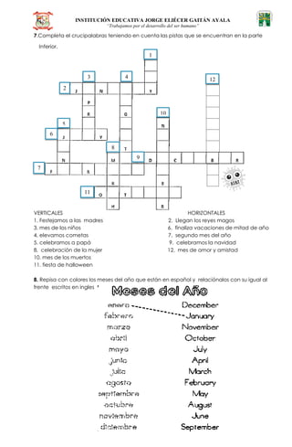 INSTITUCIÓN EDUCATIVA JORGE ELIÉCER GAITÁN AYALA
“Trabajamos por el desarrollo del ser humano”
7.Completa el crucipalabras teniendo en cuenta las pistas que se encuentran en la parte
Inferior.
VERTICALES HORIZONTALES
1. Festejamos a las madres 2. Llegan los reyes magos
3. mes de los niños 6. finaliza vacaciones de mitad de año
4. elevamos cometas 7. segundo mes del año
5. celebramos a papá 9. celebramos la navidad
8. celebración de la mujer 12. mes de amor y amistad
10. mes de los muertos
11. fiesta de halloween
8. Repisa con colores los meses del año que están en español y relaciónalos con su igual al
frente escritos en ingles
1
1
2
3 4
5
6
7
8
9
10
11
12
 