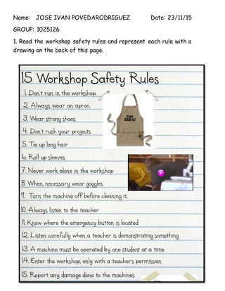 Name: JOSE IVAN POVEDARODRIGUEZ Date: 23/11/15
GROUP: 1025126
1. Read the workshop safety rules and represent each rule with a
drawing on the back of this page.
 