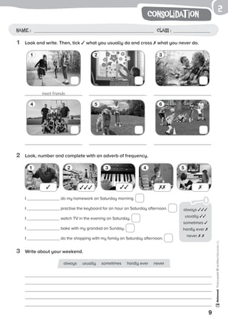 2
9
Photocopiable©SantillanaEducación,S.L.
consolidat ion
Name : Class :
1	 Look and write. Then, tick ✓ what you usually do and cross ✗ what you never do.
2	 Look, number and complete with an adverb of frequency.
3	 Write about your weekend.
meet friends
1 32
4 65
1 2 3 4 5
I do my homework on Saturday morning.
I practise the keyboard for an hour on Saturday afternoon.
I watch TV in the evening on Saturday.
I bake with my grandad on Sunday.
I do the shopping with my family on Saturday afternoon.
always usually sometimes hardly ever never
✓ ✓✓✓ ✓✓ ✗✗ ✗
always ✓✓✓
usually ✓✓
sometimes ✓
hardly ever ✗
never ✗ ✗
 
