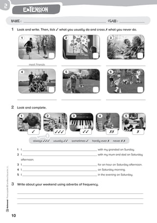 1
1 2 3 4 5
10
extension
Name: Class:
Photocopiable©SantillanaEducación,S.L.
Name : Class :
2
1	 Look and write. Then, tick ✓ what you usually do and cross ✗ what you never do.
2	 Look and complete.
3	 Write about your weekend using adverbs of frequency.
meet friends
1 32
4 65
✓ ✓✓✓ ✓✓ ✗✗ ✗
1	 I with my grandad on Sunday.
2	 I with my mum and dad on Saturday
afternoon.
3	 I for an hour on Saturday afternoon.
4	 I on Saturday morning.
5	 I in the evening on Saturday.
always ✓✓✓ usually ✓✓ sometimes ✓ hardly ever ✗ never ✗ ✗
 
