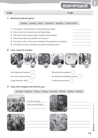 1
11
reinforcement
Name: Class:
Photocopiable©SantillanaEducación,S.L.
Name : Class :
3
1	 Read and write the genre.
2	 Look, read and number.
3	 Look, then imagine and write for you.
1	 In this genre, the characters usually make you laugh.	 	
2	 These stories are about aliens and spaceships.	 	
3	 This book or film has got magic, dragons and monsters.	 	
4	 There are pirates and explorers in this genre.	 	
5	 This book or film is scary and sometimes it’s got ghosts or vampires.	 	
6	 In this type of story, characters are good at solving crimes.	 	
He really likes musicals.
She loves science fiction.
I hate historical films.
We quite like comedies.
He doesn’t like detective stories.
I really like animation.
fantasy comedy horror adventure detective science fiction
stunning hilarious boring moving terrifying exciting rubbish brilliant
This film is boring!
I hate historical films.
1 2 3 4 5 6
 