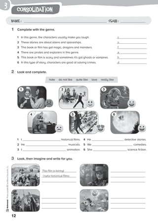 12
consolidat ionPhotocopiable©SantillanaEducación,S.L.
Name : Class :
3
1	 Complete with the genre.
2	 Look and complete.
3	 Look, then imagine and write for you.
1	 In this genre, the characters usually make you laugh.	 c
2	 These stories are about aliens and spaceships.	 s
3	 This book or film has got magic, dragons and monsters.	 f
4	 There are pirates and explorers in this genre.	 a
5	 This book or film is scary and sometimes it’s got ghosts or vampires.	 h
6	 In this type of story, characters are good at solving crimes.	 d
1	 I 	 historical films.
2	 He musicals.
3	 I 	 animation.
4	 He 	 detective stories.
5	 We 	 comedies.
6	 She 	 science fiction.
1
4
2
5
3
6
This film is boring!
I hate historical films.
hate do not like quite like love really like
 