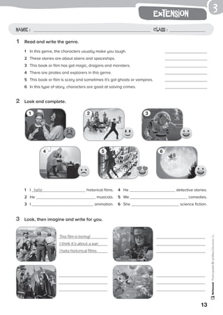 13
extension
Photocopiable©SantillanaEducación,S.L.
Name : Class :
3
1	 Read and write the genre.
2	 Look and complete.
3	 Look, then imagine and write for you.
1	 In this genre, the characters usually make you laugh.	 	
2	 These stories are about aliens and spaceships.	 	
3	 This book or film has got magic, dragons and monsters.	 	
4	 There are pirates and explorers in this genre.	 	
5	 This book or film is scary and sometimes it’s got ghosts or vampires.	 	
6	 In this type of story, characters are good at solving crimes.	 	
1	 I hate historical films.
2	 He 	 musicals.
3	 I 	 animation.
4	 He 	 detective stories.
5	 We 	 comedies.
6	 She 	 science fiction.
1
4
2
5
3
6
This film is boring!
I think it’s about a war.
I hate historical films.
 