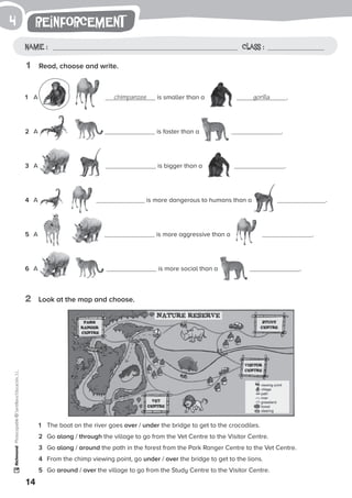 1
1	 The boat on the river goes over / under the bridge to get to the crocodiles.
2	 Go along / through the village to go from the Vet Centre to the Visitor Centre.
3	 Go along / around the path in the forest from the Park Ranger Centre to the Vet Centre.
4	 From the chimp viewing point, go under / over the bridge to get to the lions.
5	 Go around / over the village to go from the Study Centre to the Visitor Centre.
14
Photocopiable©SantillanaEducación,S.L.
reinforcement
Name : Class :
4
1	 Read, choose and write.
2	 Look at the map and choose.
1	 A chimpanzee is smaller than a gorilla .
2	 A is faster than a .
3	 A is bigger than a .
4	 A is more dangerous to humans than a .
5	 A is more aggressive than a .
6	 A is more social than a .
 