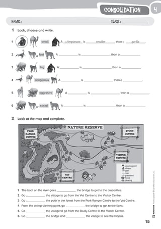 1
15
Photocopiable©SantillanaEducación,S.L.
consolidat ion
Name : Class :
4
1	 Look, choose and write.
1	 small A chimpanzee is smaller than a gorilla .
2	 fast A is than a .
3	 big A is than a .
4	 dangerous A is than a .
5	 aggresive A is than a .
6	 social A is than a .
1	 The boat on the river goes the bridge to get to the crocodiles.
2	 Go the village to go from the Vet Centre to the Visitor Centre.
3	 Go the path in the forest from the Park Ranger Centre to the Vet Centre.
4	 From the chimp viewing point, go the bridge to get to the lions.
5	 Go the village to go from the Study Centre to the Visitor Centre.
6	 Go the bridge and the village to see the hippos.
2	 Look at the map and complete.
 